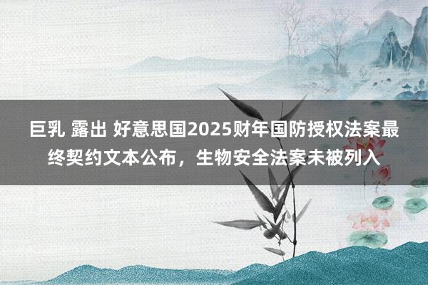 巨乳 露出 好意思国2025财年国防授权法案最终契约文本公布，生物安全法案未被列入