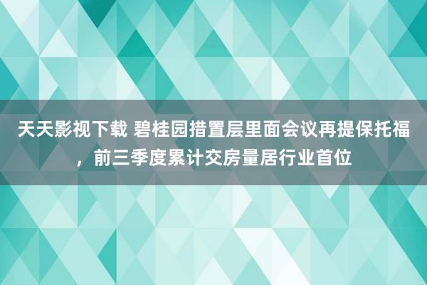 天天影视下载 碧桂园措置层里面会议再提保托福，前三季度累计交房量居行业首位