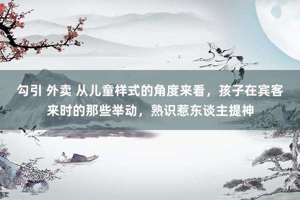 勾引 外卖 从儿童样式的角度来看，孩子在宾客来时的那些举动，熟识惹东谈主提神