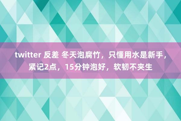 twitter 反差 冬天泡腐竹，只懂用水是新手，紧记2点，15分钟泡好，软韧不夹生