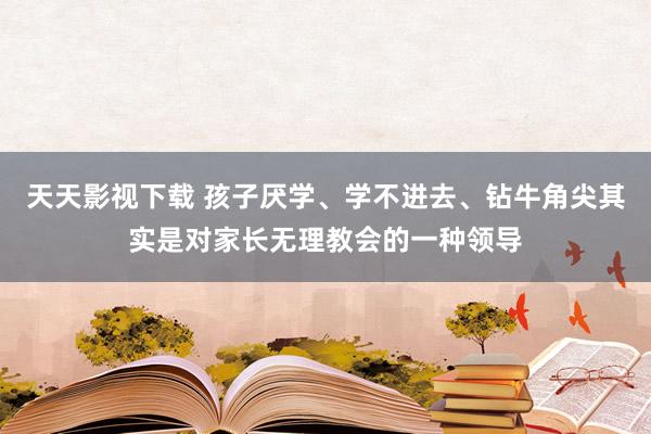 天天影视下载 孩子厌学、学不进去、钻牛角尖其实是对家长无理教会的一种领导