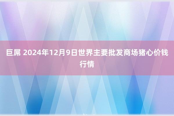 巨屌 2024年12月9日世界主要批发商场猪心价钱行情