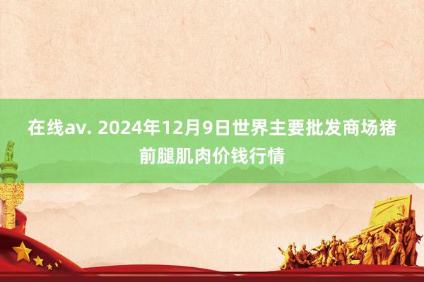 在线av. 2024年12月9日世界主要批发商场猪前腿肌肉价钱行情