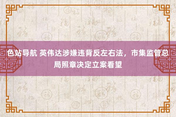 色站导航 英伟达涉嫌违背反左右法，市集监管总局照章决定立案看望