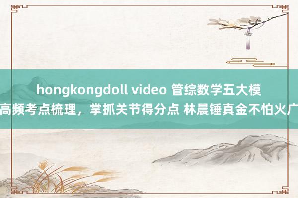 hongkongdoll video 管综数学五大模块高频考点梳理，掌抓关节得分点 林晨锤真金不怕火广深