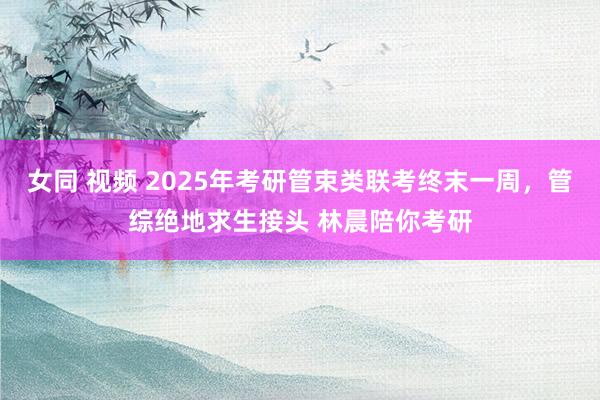 女同 视频 2025年考研管束类联考终末一周，管综绝地求生接头 林晨陪你考研