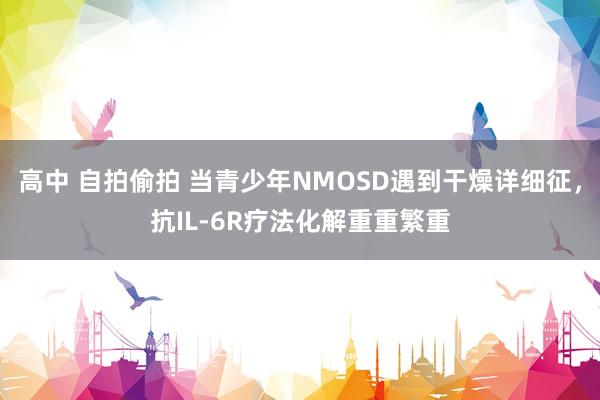 高中 自拍偷拍 当青少年NMOSD遇到干燥详细征，抗IL-6R疗法化解重重繁重