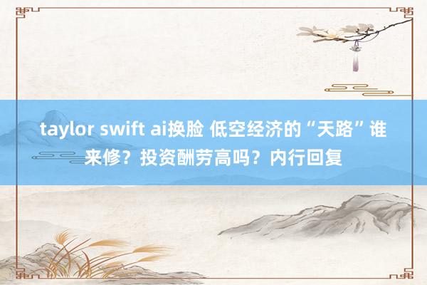 taylor swift ai换脸 低空经济的“天路”谁来修？投资酬劳高吗？内行回复