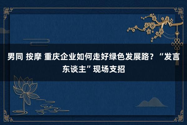 男同 按摩 重庆企业如何走好绿色发展路？“发言东谈主”现场支招