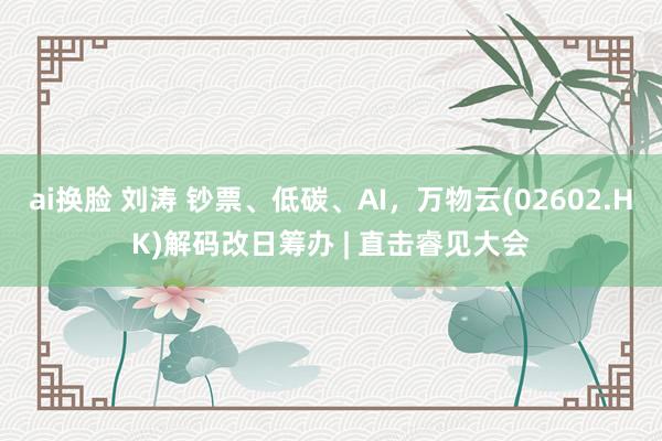 ai换脸 刘涛 钞票、低碳、AI，万物云(02602.HK)解码改日筹办 | 直击睿见大会