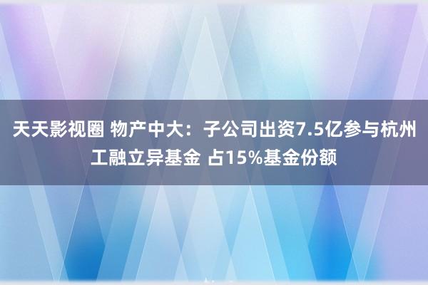 天天影视圈 物产中大：子公司出资7.5亿参与杭州工融立异基金 占15%基金份额