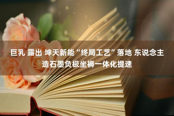 巨乳 露出 坤天新能“终局工艺”落地 东说念主造石墨负极坐褥一体化提速