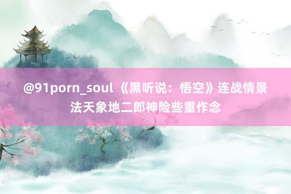 @91porn_soul 《黑听说：悟空》连战情景法天象地二郎神险些重作念