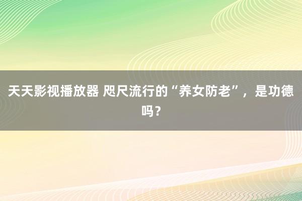 天天影视播放器 咫尺流行的“养女防老”，是功德吗？