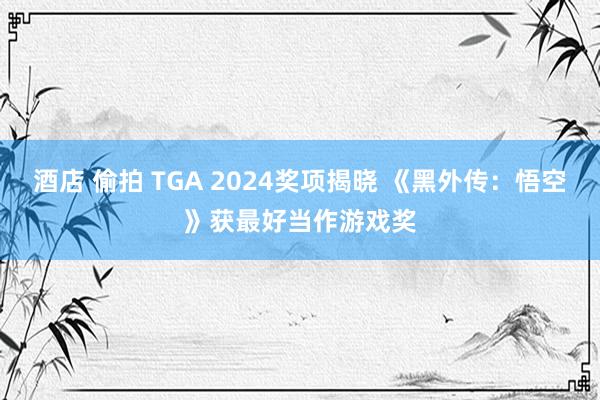 酒店 偷拍 TGA 2024奖项揭晓 《黑外传：悟空》获最好当作游戏奖