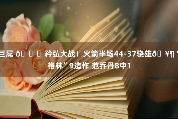 巨屌 🔒矜弘大战！火箭半场44-37骁雄🥶“格林”9造作 范乔丹8中1