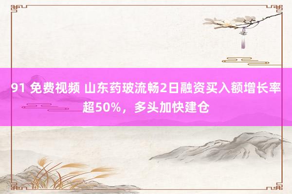 91 免费视频 山东药玻流畅2日融资买入额增长率超50%，多头加快建仓