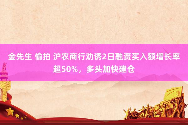 金先生 偷拍 沪农商行劝诱2日融资买入额增长率超50%，多头加快建仓