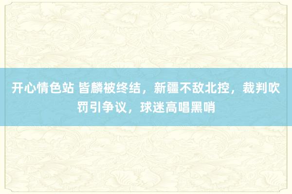 开心情色站 皆麟被终结，新疆不敌北控，裁判吹罚引争议，球迷高唱黑哨