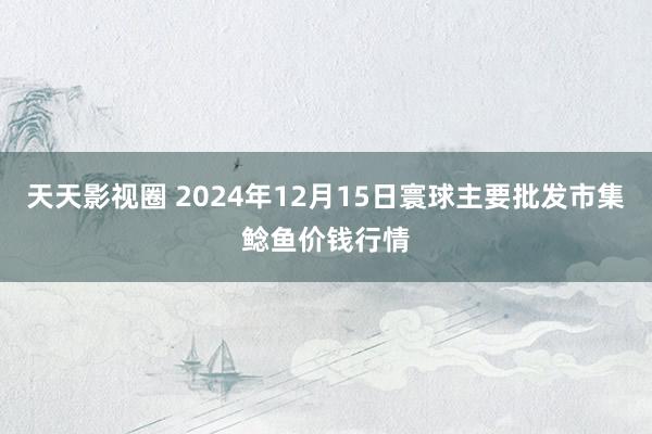 天天影视圈 2024年12月15日寰球主要批发市集鲶鱼价钱行情