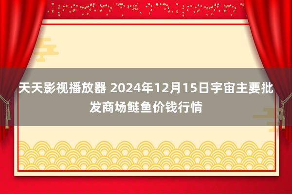 天天影视播放器 2024年12月15日宇宙主要批发商场鲢鱼价钱行情