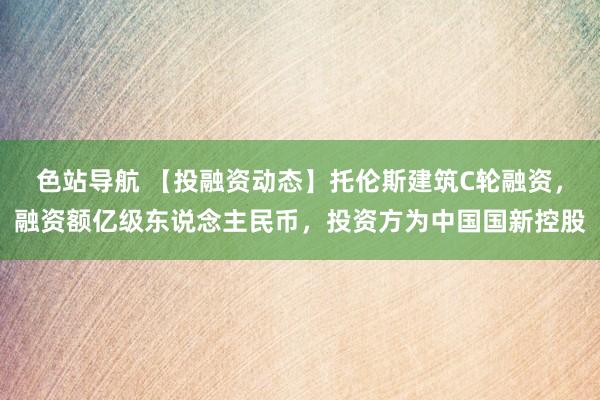 色站导航 【投融资动态】托伦斯建筑C轮融资，融资额亿级东说念主民币，投资方为中国国新控股