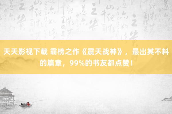 天天影视下载 霸榜之作《震天战神》，最出其不料的篇章，99%的书友都点赞！