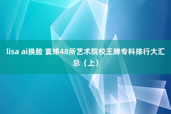 lisa ai换脸 寰球48所艺术院校王牌专科排行大汇总（上）