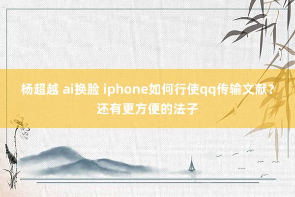 杨超越 ai换脸 iphone如何行使qq传输文献？还有更方便的法子