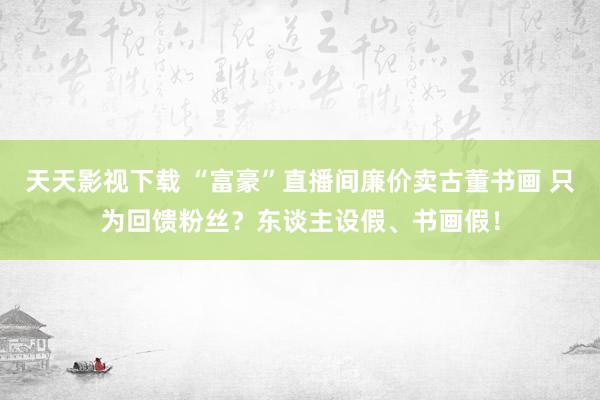 天天影视下载 “富豪”直播间廉价卖古董书画 只为回馈粉丝？东谈主设假、书画假！