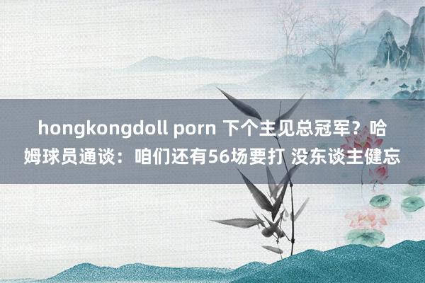 hongkongdoll porn 下个主见总冠军？哈姆球员通谈：咱们还有56场要打 没东谈主健忘