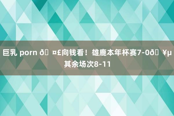 巨乳 porn 🤣向钱看！雄鹿本年杯赛7-0🥵其余场次8-11