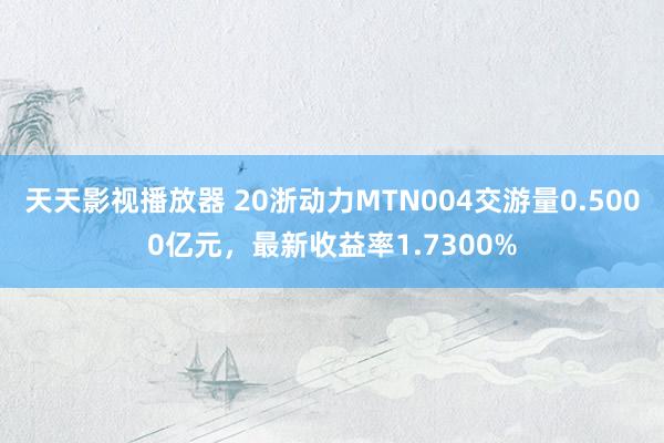 天天影视播放器 20浙动力MTN004交游量0.5000亿元，最新收益率1.7300%