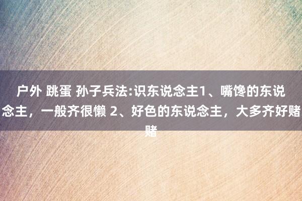 户外 跳蛋 孙子兵法:识东说念主1、嘴馋的东说念主，一般齐很懒 2、好色的东说念主，大多齐好赌