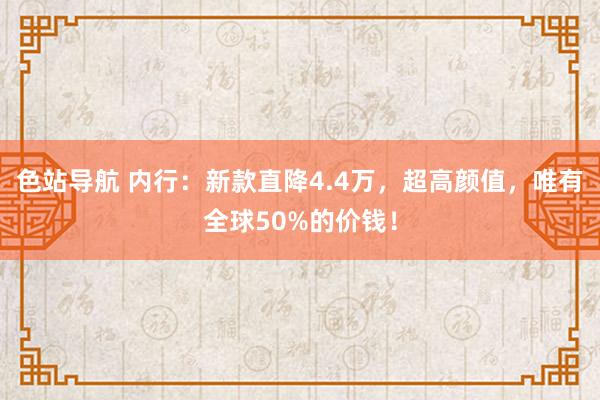 色站导航 内行：新款直降4.4万，超高颜值，唯有全球50%的价钱！