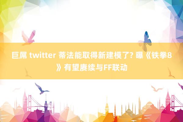 巨屌 twitter 蒂法能取得新建模了? 曝《铁拳8》有望赓续与FF联动