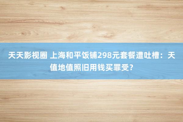 天天影视圈 上海和平饭铺298元套餐遭吐槽：天值地值照旧用钱买罪受？