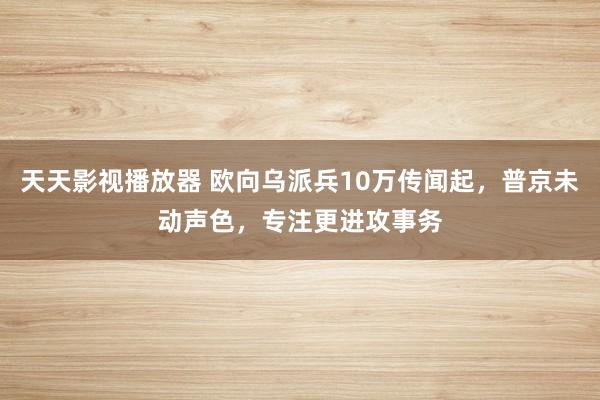 天天影视播放器 欧向乌派兵10万传闻起，普京未动声色，专注更进攻事务