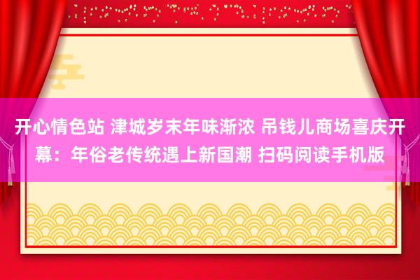 开心情色站 津城岁末年味渐浓 吊钱儿商场喜庆开幕：年俗老传统遇上新国潮 扫码阅读手机版