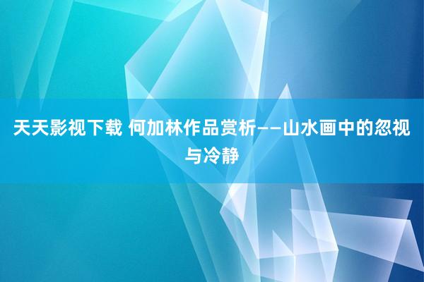 天天影视下载 何加林作品赏析——山水画中的忽视与冷静