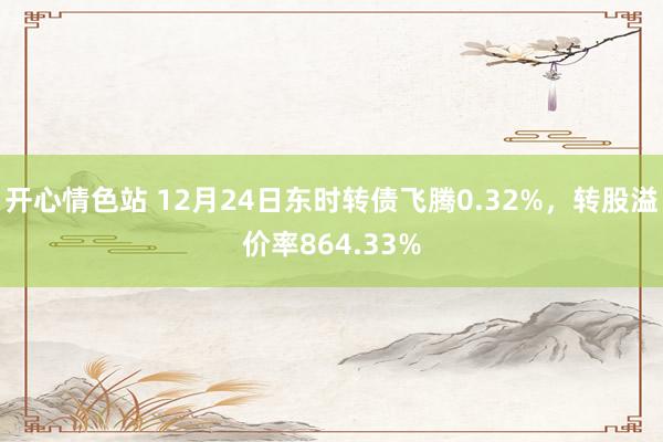 开心情色站 12月24日东时转债飞腾0.32%，转股溢价率864.33%