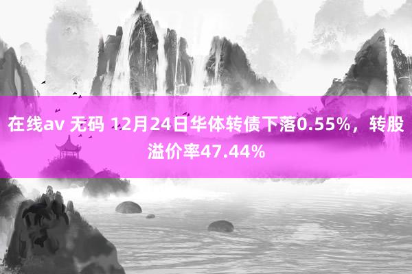 在线av 无码 12月24日华体转债下落0.55%，转股溢价率47.44%