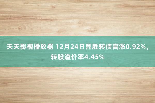 天天影视播放器 12月24日鼎胜转债高涨0.92%，转股溢价率4.45%