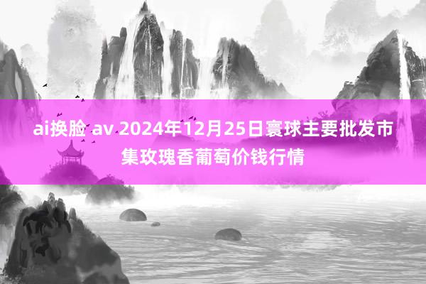 ai换脸 av 2024年12月25日寰球主要批发市集玫瑰香