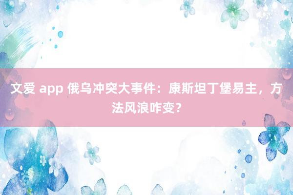 文爱 app 俄乌冲突大事件：康斯坦丁堡易主，方法风浪咋变？