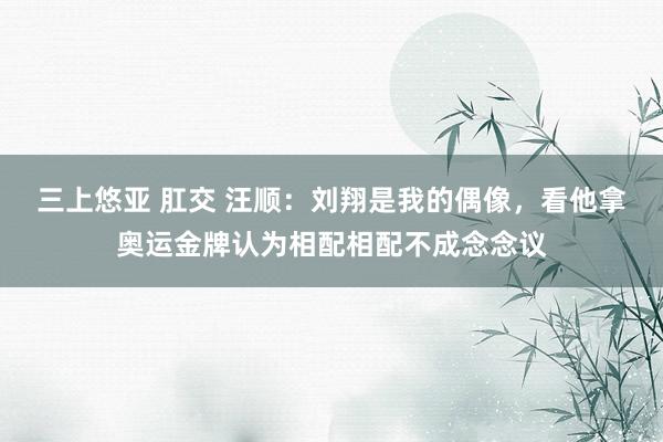 三上悠亚 肛交 汪顺：刘翔是我的偶像，看他拿奥运金牌认为相配