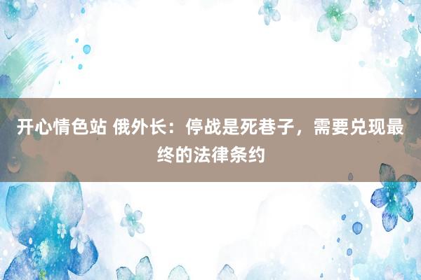 开心情色站 俄外长：停战是死巷子，需要兑现最终的法律条约