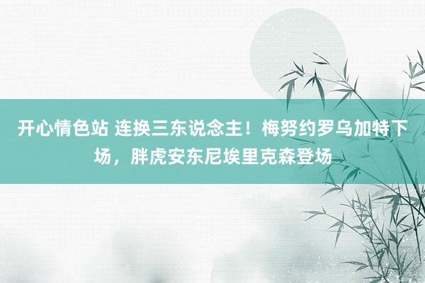 开心情色站 连换三东说念主！梅努约罗乌加特下场，胖虎安东尼埃