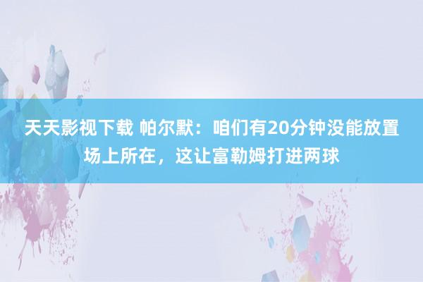 天天影视下载 帕尔默：咱们有20分钟没能放置场上所在，这让富