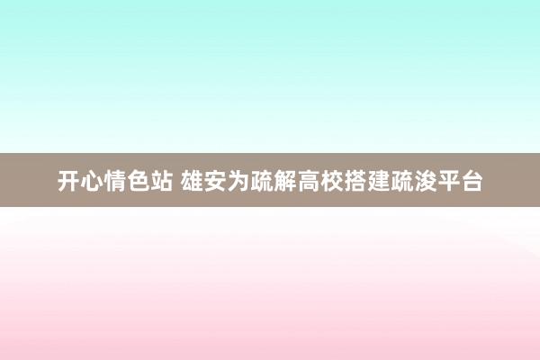 开心情色站 雄安为疏解高校搭建疏浚平台